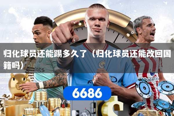 归化球员还能踢多久了（归化球员还能改回国籍吗）