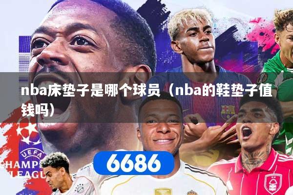 nba床垫子是哪个球员（nba的鞋垫子值钱吗）